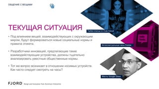 ОБЩЕНИЕ С ВЕЩАМИ

ТЕКУЩАЯ СИТУАЦИЯ

Twitter-платье от Cute Circuit

•  Под влиянием вещей, взаимодействующих с окружающим
миром, будут формироваться новые социальные нормы и
правила этикета.

Интеллектуальные часы Pebble

•  Разработчики инноваций, предлагающие такие
взаимодействующие устройства, должны тщательно
анализировать уместные общественные нормы.
•  Тот же вопрос возникает в отношении носимых устройств.
Как часто следует смотреть на часы?
Жесты Google Glass

 