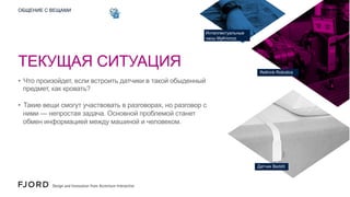 ОБЩЕНИЕ С ВЕЩАМИ

Интеллектуальные
часы MyKronoz

ТЕКУЩАЯ СИТУАЦИЯ
Rethink Robotics

•  Что произойдет, если встроить датчики в такой обыденный
предмет, как кровать?
•  Такие вещи смогут участвовать в разговорах, но разговор с
ними — непростая задача. Основной проблемой станет
обмен информацией между машиной и человеком.

Датчик Beddit

 