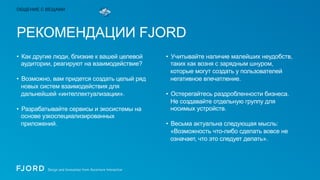 ОБЩЕНИЕ С ВЕЩАМИ

РЕКОМЕНДАЦИИ FJORD
•  Как другие люди, близкие к вашей целевой
аудитории, реагируют на взаимодействие?
•  Возможно, вам придется создать целый ряд
новых систем взаимодействия для
дальнейшей «интеллектуализации».
•  Разрабатывайте сервисы и экосистемы на
основе узкоспециализированных
приложений.

•  Учитывайте наличие малейших неудобств,
таких как возня с зарядным шнуром,
которые могут создать у пользователей
негативное впечатление.
•  Остерегайтесь раздробленности бизнеса.
Не создавайте отдельную группу для
носимых устройств.
•  Весьма актуальна следующая мысль:
«Возможность что-либо сделать вовсе не
означает, что это следует делать».

 