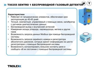 TX6355 SENTRO 1 БЕСПРОВОДНОЙ ГАЗОВЫЙ ДЕТЕКТОР
Характеристики
• Работает от гальванических элементов, обеспечивая срок
эксплуатации до 40-45 дней
• Точный, компактный, управляемый с помощью меню, калибратор
с датчиком диагностических данных
• Беспроводной выход с внутренней антенной
• Измерения оксида углерода, сероводорода, метана и других
газов
• Возможность запроса данных Modbus при помощи беспроводной
системы
• Возможность запроса серийного номера и регистратора
абсолютного давления, которые хранят информацию на шести
регистраторах с помощью беспроводной системы
• Возможность контролировать внешние контакты реле и
сообщать об их состоянии с помощью беспроводной системы
M T
 