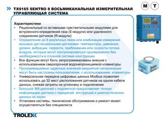 TX9165 SENTRO 8 ВОСЬМИКАНАЛЬНАЯ ИЗМЕРИТЕЛЬНАЯ
УПРАВЛЯЮЩАЯ CИСТЕМА
Характеристики
• Рациональный со вставными чувствительными модулями для
встроенного определения газа (Е-модули) или удаленного
соединения датчиков (R-модули)
• Определение до 8 различных газов или комбинации измерения
восьмью дистанционными датчиками: температуры, давления,
уровня, вибрации, скорости, приближения или скорости потока
воздуха, которые могут контролироваться одновременно без
необходимости в сложной системе конструкции
• Все функции могут быть запрограммированы внешне с
использованием сверхпрочной водонепроницаемой клавиатуры
• Программируемые заданные значения аварийной сигнализации
могут быть настроены пользователем, с использованием клавиатуры
• Универсальная передача цифровых данных Modbus позволяет
использовать до 32 мест расположения датчиков на одном кабеле
данных, снижая затраты на установку и подключение
• Большой ЖК-дисплей с подсветкой предоставляет точную
информацию датчика с передачей инструкций и диагностических
данных на экран
• Установка системы, техническое обслуживание и ремонт может
осуществляться без специалиста
M T
 