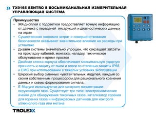 TX9165 SENTRO 8 ВОСЬМИКАНАЛЬНАЯ ИЗМЕРИТЕЛЬНАЯ
УПРАВЛЯЮЩАЯ CИСТЕМА
Преимущества
• ЖК-дисплей с подсветкой предоставляет точную информацию
от датчика с передачей инструкций и диагностических данных
на экран
• Существенная экономия затрат и совершенствование
безопасности оказывают значительное влияние на расходы при
установке
• Дизайн системы значительно упрощен, что сокращает затраты
на прокладку кабелей, монтажа, наладку, техническое
обслуживание и время простоя
• Двойная стенка корпуса обеспечивает максимальную ударную
прочность и защиту от пыли и влаги со степенью защиты IP65
и EMC при использовании в тяжелых условиях эксплуатации
• Широкий выбор сменных чувствительных модулей, каждый со
своим собственным процессором для рационального хранения
данных и схемы формирования сигнала.
• Е-Модули используются для контроля концентрации
окружающего газа. Существует три типа; электрохимические
ячейки для обнаружения токсичных газов, катализатор горения
для горючих газов и инфракрасных датчиков для контроля
углекислого газа или метана
 