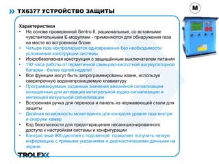 TX6377 УСТРОЙСТВО ЗАЩИТЫ
Характеристики
• На основе проверенной Sentro 8, рациональные, со вставными
чувствительными Е-модулями - применяются для обнаружения газа
на месте во встроенном блоке
• Четыре газа контролируются одновременно без необходимости
усложнения конструкции системы
• Искробезопасная конструкция с защищённым выключателем питания
• 192 часа работы от герметичной свинцово-кислотной аккумуляторной
батареи - более одной недели!
• Все функции могут быть запрограммированы извне, используя
сверхпрочную водонепроницаемую клавиатуру
• Программируемые заданные значения аварийной сигнализации
оснащенные для активации интегральной аудио-сигнализации и
мигающей визуальной сигнализации
• Встроенная ручка для переноса и панель из нержавеющей стали для
защиты
• Двойная возможность мониторинга для контроля уровня газа внутри
и снаружи камер
• Код безопасности для предотвращения несанкционированного
доступа к настройкам системы и конфигурации
• Контрастный ЖК-дисплей с подсветкой позволяет получить четкую
информацию с прямыми указаниями и диагностическими данными на
экране
M
 