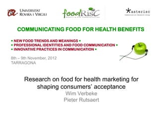 COMMUNICATING FOOD FOR HEALTH BENEFITS

 NEW FOOD TRENDS AND MEANINGS 
 PROFESSIONAL IDENTITIES AND FOOD COMMUNICATION 
 INNOVATIVE PRACTICES IN COMMUNICATION 

8th – 9th November, 2012
TARRAGONA



      Research on food for health marketing for
          shaping consumers’ acceptance
                            Wim Verbeke
                           Pieter Rutsaert
 