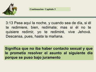ContinuacionCapítulo 33:11 Ahora pues, no temas, hija mía; yo haré� contigo lo que tú� digas, pues toda la gente de mi pueblo sabe que eres mujer virtuosa. 3:12 Y ahora, aunque es cierto que yo soy pariente cercano, con todo eso hay pariente más cercano que yo. Conforma a la ley de Moisés la obligación caía sobre el pariente más cercano y en este caso había uno.