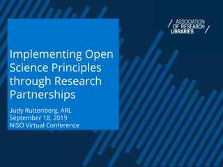 Implementing Open
Science Principles
through Research
Partnerships
Judy Ruttenberg, ARL
September 18, 2019
NISO Virtual Conference
 