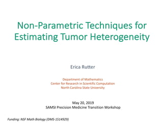 Non-Parametric	Techniques	for	
Estimating	Tumor	Heterogeneity
Erica	Rutter
Department	of	Mathematics
Center	for	Research	in	Scientific	Computation
North	Carolina	State	University
Funding:	NSF	Math	Biology	(DMS-1514929)
May	20,	2019
SAMSI	Precision	Medicine	Transition	Workshop
 