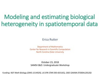 Modeling and estimating biological
heterogeneity in spatiotemporal data
Erica Rutter
Department of Mathematics
Center for Research in Scientific Computation
North Carolina State University
Funding: NSF Math Biology (DMS-1514929), US EPA STAR (RD-835165), DOE GAANN (P200A120120)
October 23, 2018
SAMSI E&O: Undergraduate Workshop
 