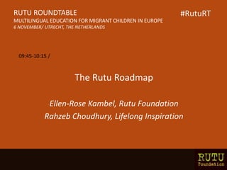 The Rutu Roadmap
Ellen-Rose Kambel, Rutu Foundation
Rahzeb Choudhury, Lifelong Inspiration
RUTU ROUNDTABLE
MULTILINGUAL EDUCATION FOR MIGRANT CHILDREN IN EUROPE
6 NOVEMBER/ UTRECHT, THE NETHERLANDS
09:45-10:15 /
#RutuRT
 