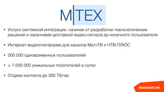 • Услуги системной интеграции, начиная от разработки технологических
решений и заканчивая доставкой видео-сигнала до конечного пользователя
• Интернет-видеоплатформа для каналов МатчТВ и НТВ-ПЛЮС
• 300 000 одновременных пользователей
• > 1 000 000 уникальных посетителей в сутки
• Отдаем контента до 300 Тб/час
 