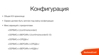 Конфигурация
• Общее K/V хранилище
• Сервис должен быть заточен под смену конфигурации
• Микс вариаций с приоритетами:
<СЕРВИС>/ (/conf/ms/recorder/)
<СЕРВИС>/<ВЕРСИЯ>/ (/conf/ms/recorder/0.12)
<СЕРВИС>/<СРЕДА>/
<СЕРВИС>/<ВЕРСИЯ>/<СРЕДА>/
<СЕРВИС>/<ВЕРСИЯ>/<НОДА>/
 