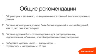 1. Сбор метрик - это важно, но еще важнее постоянный анализ полученных
данных
2. Система мониторинга должна быть более надежной и масштабируемой,
чем то, что она контролирует
3. Система должна быть оптимизирована для распределенных,
недолговечных, облачных, контейнеризованных микросервисов
4. Собирайте метрики часто … очень часто …  
Стремитесь к интервалам < 10 сек
Общие рекомендации
 