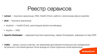 Реестр сервисов
• consul — key/value хранилище, DNS, Health-Check, работа с несколькими ДЦ из коробки
• etcd — key/value хранилище
• skydock — Health-Check, регистрация docker-контейнеров
• skydns — DNS
• Apache Zookeeper — вариация key/value хранилища, сервис блокировок, вариация на тему DNS
• !redis — запись только в мастер, нет механизма достижения консенсуса при определении
актуального состояния данных после выхода из строя отдельных узлов хранилища
 