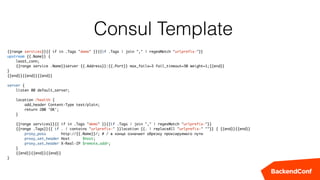 Consul Template
{{range services}}{{ if in .Tags "demo" }}{{if .Tags | join "," | regexMatch "urlprefix-"}}
upstream {{.Name}} {
least_conn;
{{range service .Name}}server {{.Address}}:{{.Port}} max_fails=3 fail_timeout=30 weight=1;{{end}}
}
{{end}}{{end}}{{end}}
server {
listen 80 default_server;
location /health {
add_header Content-Type text/plain;
return 200 'OK';
}
{{range services}}{{ if in .Tags "demo" }}{{if .Tags | join "," | regexMatch "urlprefix-"}}
{{range .Tags}}{{ if . | contains "urlprefix-" }}location {{. | replaceAll "urlprefix-" ""}} { {{end}}{{end}}
proxy_pass http://{{.Name}}/; # / в конце означает обрезку проксируемого пути
proxy_set_header Host $host;
proxy_set_header X-Real-IP $remote_addr;
}
{{end}}{{end}}{{end}}
}
 