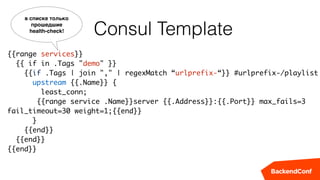 Consul Template
{{range services}} 
{{ if in .Tags "demo" }} 
{{if .Tags | join "," | regexMatch “urlprefix-“}} #urlprefix-/playlist
upstream {{.Name}} {
least_conn;
{{range service .Name}}server {{.Address}}:{{.Port}} max_fails=3
fail_timeout=30 weight=1;{{end}}
}
{{end}} 
{{end}} 
{{end}}
в списке только
прошедшие 
health-check!
 