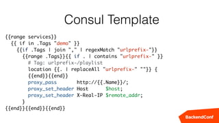 Consul Template
{{range services}}
{{ if in .Tags "demo" }}
{{if .Tags | join "," | regexMatch "urlprefix-"}}
{{range .Tags}}{{ if . | contains "urlprefix-" }}
# Tag: urlprefix-/playlist
location {{. | replaceAll "urlprefix-" ""}} {
{{end}}{{end}}
proxy_pass http://{{.Name}}/;
proxy_set_header Host $host;
proxy_set_header X-Real-IP $remote_addr;
}
{{end}}{{end}}{{end}}
 