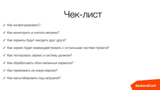 Чек-лист
Как конфигурировать?
Как мониторить и считать метрики?
Как сервисы будут находить друг друга?
Как сервис будет взаимодействовать с остальными частями проекта?
Как тестировать сервис и систему целиком?
Как обрабатывать сбои связанных сервисов?
Как переезжать на новую версию?
Как масштабировать под нагрузкой?
 
