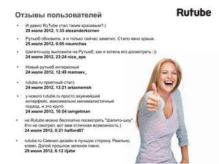 Отзывы пользователей
•   И давно RuTube стал таким красивым?:)
    29 июля 2012, 1:33 alexanderkornev
•   Рутьюб обновили, а я только сейчас заметил. Стало явно краше.
    25 июля 2012, 0:05 naumchas
•   Шапито-шоу выложили на Рутьюб, как я хотела его досмотреть :))
    24 июля 2012, 23:24 nice_ape

•   Новый рутьюб интересный
    24 июля 2012, 12:49 mamaev_

•   rutube.ru приятный стал)
    24 июля 2012, 13:21 artzonemsk

•   у нового rutube.ru просто ахуенейший
    интерфейс. максимально минималистичный
    подход, и это круто
    24 июля 2012, 10:54 iamgetman

•   на Rutube можно бесплатно посмотреть "Шапито-шоу".
    Кто не смотрел, вот вам отличная возможность.)
    24 июля 2012, 0:21 halford87

•   rutube.ru Сменил дизайн в лучшую сторону. Реально,
    клево. Долой прошлое зеленое говно.
    29 июня 2012, 6:12 iljatw
 
