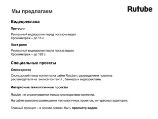 Мы предлагаем
Видеореклама
Пре-ролл
Рекламный видеоролик перед показом видео
Хронометраж – до 15 с

Пост-ролл
Рекламный видеоролик после показа видео
Хронометраж – до 120 с

Специальные проекты
Спонсорство
Спонсорский показ контента на сайте Rutube с размещением логотипа
рекламодателя на анонсе контента , баннера и видеорекламы.

Интересные технологичные проекты

Rutube не ограничивается только спонсорством контента.
На сайте возможно размещение технологичных проектов, интересных аудитории.

Главный принцип – в основе должен быть просмотр видео.
 