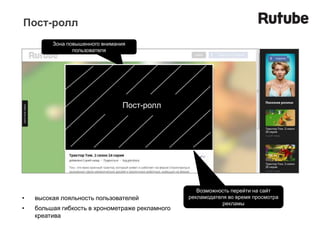 Пост-ролл
         Зона повышенного внимания
                пользователя




                                 Пост-ролл




                                                    Возможность перейти на сайт
•   высокая лояльность пользователей             рекламодателя во время просмотра
                                                             рекламы
•   большая гибкость в хронометраже рекламного
    креатива
 
