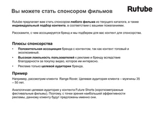 Вы можете стать спонсором фильмов
Rutube предлагает вам стать спонсором любого фильма из текущего каталога, а также
индивидуальный подбор контента, в соответствии с вашими пожеланиями.

Расскажите, с чем ассоциируется бренд и мы подберем для вас контент для спонсорства.


Плюсы спонсорства
•   Положительная ассоциация бренда с контентом, так как контент топовый и
    эксклюзивный.
•   Высокая лояльность пользователей к рекламе и бренду вследствие
    благодарности за покупку видео, которое им интересно.
•   Реклама только целевой аудитории бренда.

Пример
Например, рассмотрим клиента Range Rover. Целевая аудитория клиента – мужчины 35
– 50 лет.

Аналогичная целевая аудитория у контента Future Shorts (короткометражные
фестивальные фильмы). Поэтому, с точки зрения наибольшей эффективности
рекламы, данному клиенту будут предложены именно они.
 