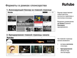Форматы в рамках спонсорства
1. Анонсирующий баннер на главной странице
                                             Баннер представляет
                                             собой карточку
                                             контента и перетяжку с
                                             логотипом спонсора.

                                             Возможно размещение
                                             не более 2 разных
                                             баннеров
                                             одновременно.




2. Брендирование главной страницы канала
                                             На главной странице
                                             канала возможно:

                                             •   вставка логотипа
                                                 спонсора;
                                             •   брендирование
                                                 области над
                                                 лентой видео
 