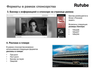 Форматы в рамках спонсорства
    3. Баннер с информацией о спонсоре на странице ролика
                                                     Баннер размещается в
                                                     блоке «Похожие
                                                     видео».

                                                     Возможны следующие
                                                     размеры баннера:
                                                     •   155x228
                                                     •   160x227
                                                     •   168x244



4. Реклама в плеере
В рамках спонсорства возможно
использование следующих форматов
рекламы в плеере:
•     Пре-ролл
•     Пост-ролл
•     Баннер на паузе
•     Оверлей
 