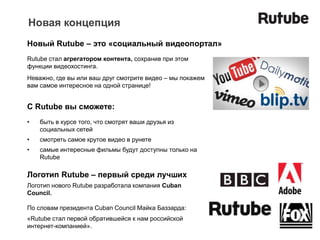 Новая концепция
Новый Rutube – это «социальный видеопортал»
Rutube стал агрегатором контента, сохранив при этом
функции видеохостинга.
Неважно, где вы или ваш друг смотрите видео – мы покажем
вам самое интересное на одной странице!


C Rutube вы сможете:
•   быть в курсе того, что смотрят ваши друзья из
    социальных сетей
•   смотреть самое крутое видео в рунете
•   самые интересные фильмы будут доступны только на
    Rutube

Логотип Rutube – первый среди лучших
Логотип нового Rutube разработала компания Cuban
Council.

По словам президента Cuban Council Майка Баззарда:
«Rutube стал первой обратившейся к нам российской
интернет-компанией».
 