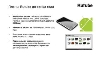 Планы Rutube до конца года

•   Мобильная версия сайта для телефонов и
    планшетов на базе iOS. Осень 2012 года.
    Реклама в данных устройствах будет доступна
    2013 году

•   Реклама в SMART TV телевизорах . Осень 2012
    года.

•   Внедрение нового формата рекламы: мид-
    ролл. Осень 2012 года.

•   Персональная рассылка каждому
    пользователю по интересам. Возможность
    анонсирования спонсорских проектов
    данной рассылке.
 