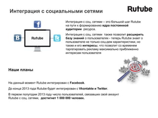 Интеграция с социальными сетями
                                      Интеграция с соц. сетями – это большой шаг Rutube
                                      на пути к формированию ядра постоянной
                                      аудитории ресурса.
                                      Интеграция с соц. сетями также позволит расширить
                                      базу знаний о пользователях - теперь Rutube знает о
                                      пользователе не только соц-дем характеристики, но
                                      также и его интересы, что позволит со временем
                                      таргетировать рекламу максимально приближенно
                                      интересам пользователя




Наши планы


На данный момент Rutube интегрирован с Facebook.
До конца 2013 года Rutube будет интегрирован с Vkontakte и Twitter.
В первом полугодии 2013 году число пользователей, связавших свой аккаунт
Rutube c соц. сетями, достигнет 1 000 000 человек.
 