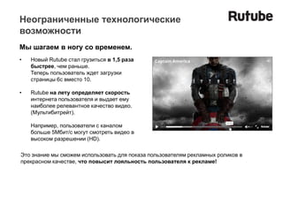 Неограниченные технологические
возможности
Мы шагаем в ногу со временем.
•   Новый Rutube стал грузиться в 1,5 раза
    быстрее, чем раньше.
    Теперь пользователь ждет загрузки
    страницы 6с вместо 10.

•   Rutube на лету определяет скорость
    интернета пользователя и выдает ему
    наиболее релевантное качество видео.
    (Мультибитрейт).

    Например, пользователи с каналом
    больше 5Мбит/с могут смотреть видео в
    высоком разрешении (HD).

Это знание мы сможем использовать для показа пользователям рекламных роликов в
прекрасном качестве, что повысит лояльность пользователя к рекламе!
 