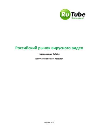   	
  
	
  
	
  
	
  
	
  
Российский	
  рынок	
  вирусного	
  видео	
  
Исследование	
  RuTube	
  
при	
  участии	
  Content	
  Research	
  
	
  
	
  
	
  
	
  
	
  
	
  
	
  
	
  
	
  
	
  
	
  
	
  
	
  
	
  
	
  
Москва,	
  2010	
  
 