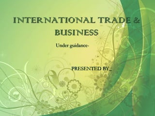 INTERNATIONAL TRADE &
      BUSINESS
       Under guidance-



              PRESENTED BY_
 