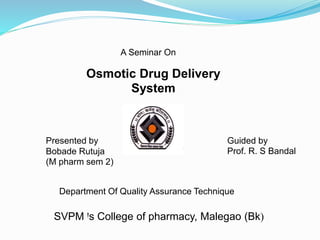 A Seminar On
Osmotic Drug Delivery
System
Presented by
Bobade Rutuja
(M pharm sem 2)
Guided by
Prof. R. S Bandal
Department Of Quality Assurance Technique
SVPM Ꞌs College of pharmacy, Malegao (Bk)
 