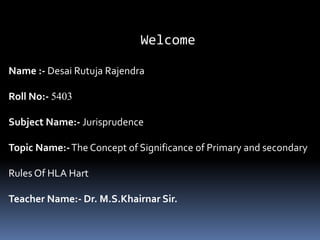 Welcome
Name :- Desai Rutuja Rajendra
Roll No:- 5403
Subject Name:- Jurisprudence
Topic Name:-The Concept of Significance of Primary and secondary
Rules Of HLA Hart
Teacher Name:- Dr. M.S.Khairnar Sir.
 