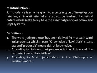  Introduction:-
Jurisprudence is a name given to a certain type of investigation
into law, an investigation of an abstrac...
