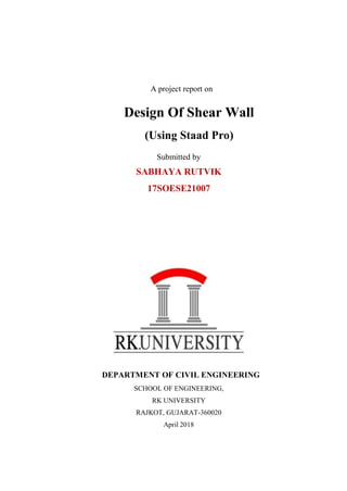 A project report on
Design Of Shear Wall
(Using Staad Pro)
Submitted by
SABHAYA RUTVIK
17SOESE21007
DEPARTMENT OF CIVIL ENGINEERING
SCHOOL OF ENGINEERING,
RK UNIVERSITY
RAJKOT, GUJARAT-360020
April 2018
 