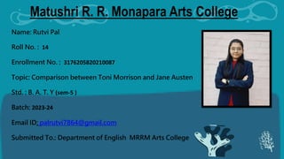 Matushri R. R. Monapara Arts College
Name: Rutvi Pal
Roll No. : 14
Enrollment No. : 3176205820210087
Topic: Comparison between Toni Morrison and Jane Austen
Std. : B. A. T. Y (sem-5 )
Batch: 2023-24
Email ID: palrutvi7864@gmail.com
Submitted To.: Department of English MRRM Arts College
 