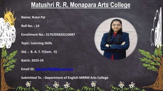 Matushri R. R. Monapara Arts College
Name: Rutvi Pal
Roll No. : 14
Enrollment No.: 3176205820210087
Topic: Learning Skills
Std. : B. A. T. Y(Sem. -5)
Batch: 2023-24
Email ID: palrutvi7864@gmail.com
Submitted To. : Department of English MRRM Arts College
 
