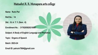Matushri R. R. Monapara arts college
Name: Rutvi Pal
Roll No. : 14
Std. : B. A. T. Y. (Sem. -5)
Enrollment No. : 3176205820210087
Subject: A Study of English Language and Phonetics
Topic: Organs of Speech
Batch: 2023-24
Email ID: palrutvi7864@gmail.com
 