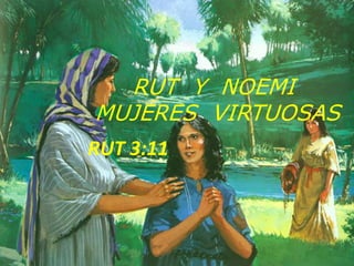 RUT Y NOEMI 
MUJERES VIRTUOSAS 
RUT 3:11 
 