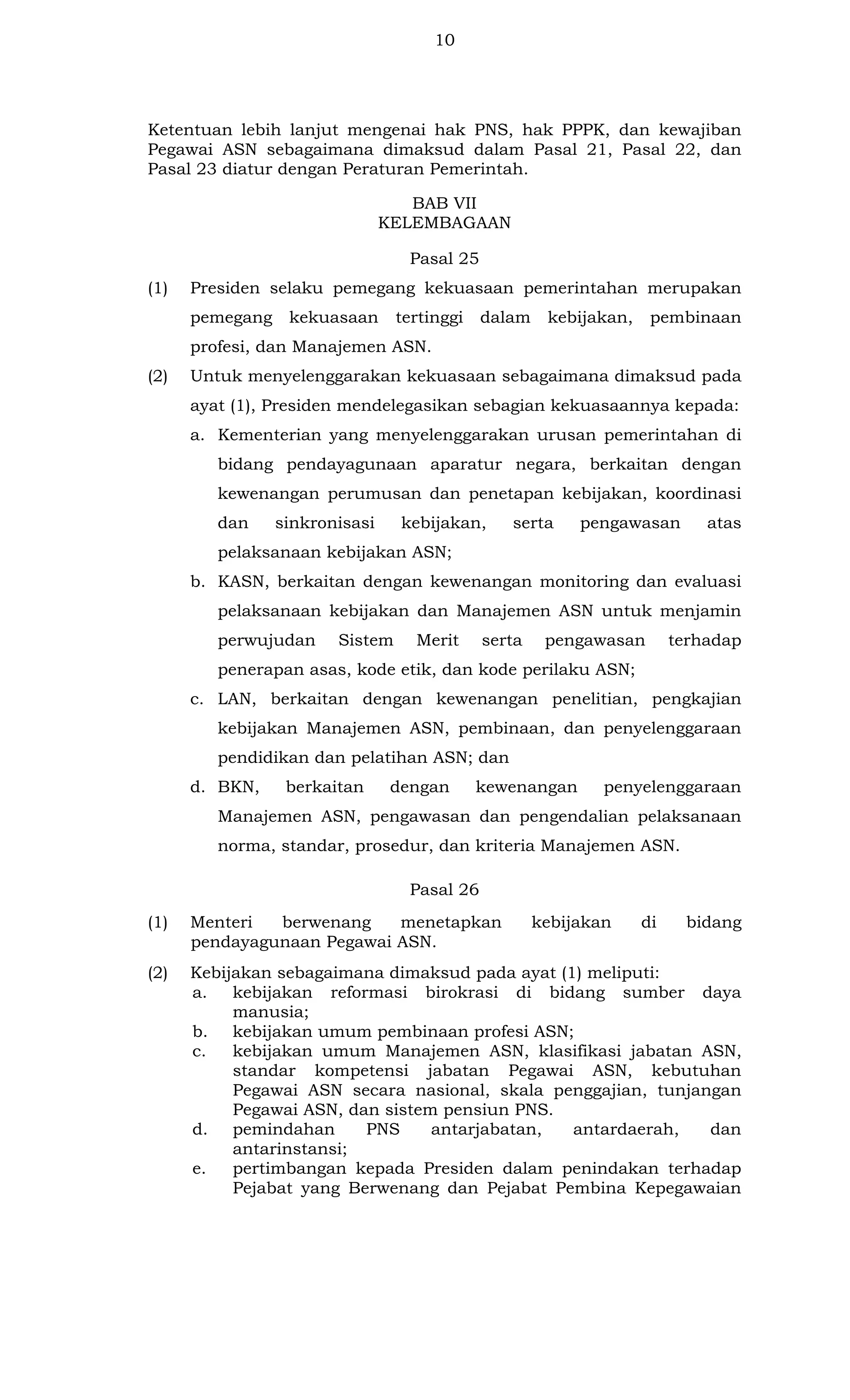 10

Ketentuan lebih lanjut mengenai hak PNS, hak PPPK, dan kewajiban
Pegawai ASN sebagaimana dimaksud dalam Pasal 21, Pasal 22, dan
Pasal 23 diatur dengan Peraturan Pemerintah.
BAB VII
KELEMBAGAAN
Pasal 25
(1)

Presiden selaku pemegang kekuasaan pemerintahan merupakan
pemegang

kekuasaan

tertinggi

dalam

kebijakan,

pembinaan

profesi, dan Manajemen ASN.
(2)

Untuk menyelenggarakan kekuasaan sebagaimana dimaksud pada
ayat (1), Presiden mendelegasikan sebagian kekuasaannya kepada:
a. Kementerian yang menyelenggarakan urusan pemerintahan di
bidang pendayagunaan aparatur negara, berkaitan dengan
kewenangan perumusan dan penetapan kebijakan, koordinasi
dan

sinkronisasi

kebijakan,

serta

pengawasan

atas

pelaksanaan kebijakan ASN;
b. KASN, berkaitan dengan kewenangan monitoring dan evaluasi
pelaksanaan kebijakan dan Manajemen ASN untuk menjamin
perwujudan

Sistem

Merit

serta

pengawasan

terhadap

penerapan asas, kode etik, dan kode perilaku ASN;
c. LAN, berkaitan dengan kewenangan penelitian, pengkajian
kebijakan Manajemen ASN, pembinaan, dan penyelenggaraan
pendidikan dan pelatihan ASN; dan
d. BKN,

berkaitan

dengan

kewenangan

penyelenggaraan

Manajemen ASN, pengawasan dan pengendalian pelaksanaan
norma, standar, prosedur, dan kriteria Manajemen ASN.
Pasal 26
(1)

Menteri
berwenang
menetapkan
pendayagunaan Pegawai ASN.

kebijakan

di

bidang

(2)

Kebijakan sebagaimana dimaksud pada ayat (1) meliputi:
a.
kebijakan reformasi birokrasi di bidang sumber daya
manusia;
b. kebijakan umum pembinaan profesi ASN;
c.
kebijakan umum Manajemen ASN, klasifikasi jabatan ASN,
standar kompetensi jabatan Pegawai ASN, kebutuhan
Pegawai ASN secara nasional, skala penggajian, tunjangan
Pegawai ASN, dan sistem pensiun PNS.
d. pemindahan
PNS
antarjabatan,
antardaerah,
dan
antarinstansi;
e.
pertimbangan kepada Presiden dalam penindakan terhadap
Pejabat yang Berwenang dan Pejabat Pembina Kepegawaian

 