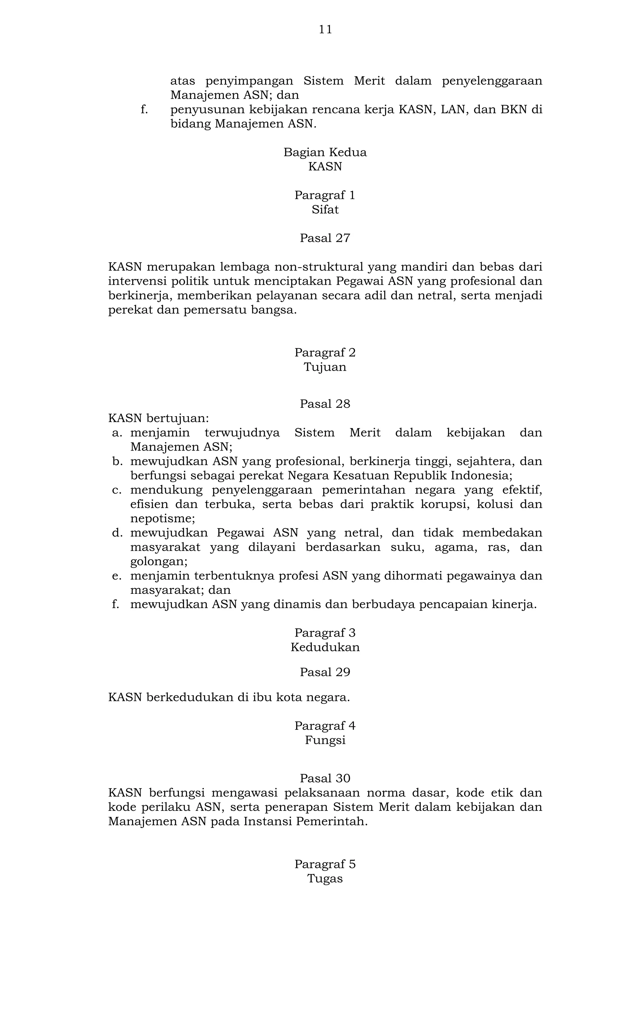11

f.

atas penyimpangan Sistem Merit dalam penyelenggaraan
Manajemen ASN; dan
penyusunan kebijakan rencana kerja KASN, LAN, dan BKN di
bidang Manajemen ASN.
Bagian Kedua
KASN
Paragraf 1
Sifat
Pasal 27

KASN merupakan lembaga non-struktural yang mandiri dan bebas dari
intervensi politik untuk menciptakan Pegawai ASN yang profesional dan
berkinerja, memberikan pelayanan secara adil dan netral, serta menjadi
perekat dan pemersatu bangsa.

Paragraf 2
Tujuan
Pasal 28
KASN bertujuan:
a. menjamin terwujudnya Sistem Merit dalam kebijakan dan
Manajemen ASN;
b. mewujudkan ASN yang profesional, berkinerja tinggi, sejahtera, dan
berfungsi sebagai perekat Negara Kesatuan Republik Indonesia;
c. mendukung penyelenggaraan pemerintahan negara yang efektif,
efisien dan terbuka, serta bebas dari praktik korupsi, kolusi dan
nepotisme;
d. mewujudkan Pegawai ASN yang netral, dan tidak membedakan
masyarakat yang dilayani berdasarkan suku, agama, ras, dan
golongan;
e. menjamin terbentuknya profesi ASN yang dihormati pegawainya dan
masyarakat; dan
f. mewujudkan ASN yang dinamis dan berbudaya pencapaian kinerja.
Paragraf 3
Kedudukan
Pasal 29
KASN berkedudukan di ibu kota negara.
Paragraf 4
Fungsi
Pasal 30
KASN berfungsi mengawasi pelaksanaan norma dasar, kode etik dan
kode perilaku ASN, serta penerapan Sistem Merit dalam kebijakan dan
Manajemen ASN pada Instansi Pemerintah.

Paragraf 5
Tugas

 