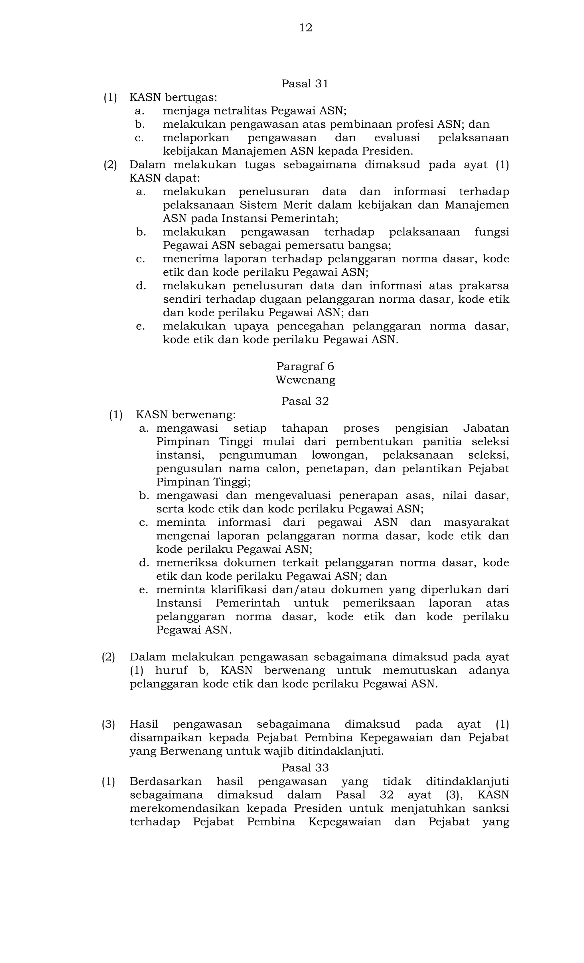 12

Pasal 31
(1)

(2)

KASN bertugas:
a.
menjaga netralitas Pegawai ASN;
b.
melakukan pengawasan atas pembinaan profesi ASN; dan
c.
melaporkan
pengawasan
dan
evaluasi
pelaksanaan
kebijakan Manajemen ASN kepada Presiden.
Dalam melakukan tugas sebagaimana dimaksud pada ayat (1)
KASN dapat:
a. melakukan penelusuran data dan informasi terhadap
pelaksanaan Sistem Merit dalam kebijakan dan Manajemen
ASN pada Instansi Pemerintah;
b. melakukan pengawasan terhadap pelaksanaan fungsi
Pegawai ASN sebagai pemersatu bangsa;
c.
menerima laporan terhadap pelanggaran norma dasar, kode
etik dan kode perilaku Pegawai ASN;
d. melakukan penelusuran data dan informasi atas prakarsa
sendiri terhadap dugaan pelanggaran norma dasar, kode etik
dan kode perilaku Pegawai ASN; dan
e.
melakukan upaya pencegahan pelanggaran norma dasar,
kode etik dan kode perilaku Pegawai ASN.
Paragraf 6
Wewenang
Pasal 32

(1)

KASN berwenang:
a. mengawasi setiap tahapan proses pengisian Jabatan
Pimpinan Tinggi mulai dari pembentukan panitia seleksi
instansi, pengumuman lowongan, pelaksanaan seleksi,
pengusulan nama calon, penetapan, dan pelantikan Pejabat
Pimpinan Tinggi;
b. mengawasi dan mengevaluasi penerapan asas, nilai dasar,
serta kode etik dan kode perilaku Pegawai ASN;
c. meminta informasi dari pegawai ASN dan masyarakat
mengenai laporan pelanggaran norma dasar, kode etik dan
kode perilaku Pegawai ASN;
d. memeriksa dokumen terkait pelanggaran norma dasar, kode
etik dan kode perilaku Pegawai ASN; dan
e. meminta klarifikasi dan/atau dokumen yang diperlukan dari
Instansi Pemerintah untuk pemeriksaan laporan atas
pelanggaran norma dasar, kode etik dan kode perilaku
Pegawai ASN.

(2)

Dalam melakukan pengawasan sebagaimana dimaksud pada ayat
(1) huruf b, KASN berwenang untuk memutuskan adanya
pelanggaran kode etik dan kode perilaku Pegawai ASN.

(3)

Hasil pengawasan sebagaimana dimaksud pada ayat (1)
disampaikan kepada Pejabat Pembina Kepegawaian dan Pejabat
yang Berwenang untuk wajib ditindaklanjuti.
Pasal 33
Berdasarkan hasil pengawasan yang tidak ditindaklanjuti
sebagaimana dimaksud dalam Pasal 32 ayat (3), KASN
merekomendasikan kepada Presiden untuk menjatuhkan sanksi
terhadap Pejabat Pembina Kepegawaian dan Pejabat yang

(1)

 