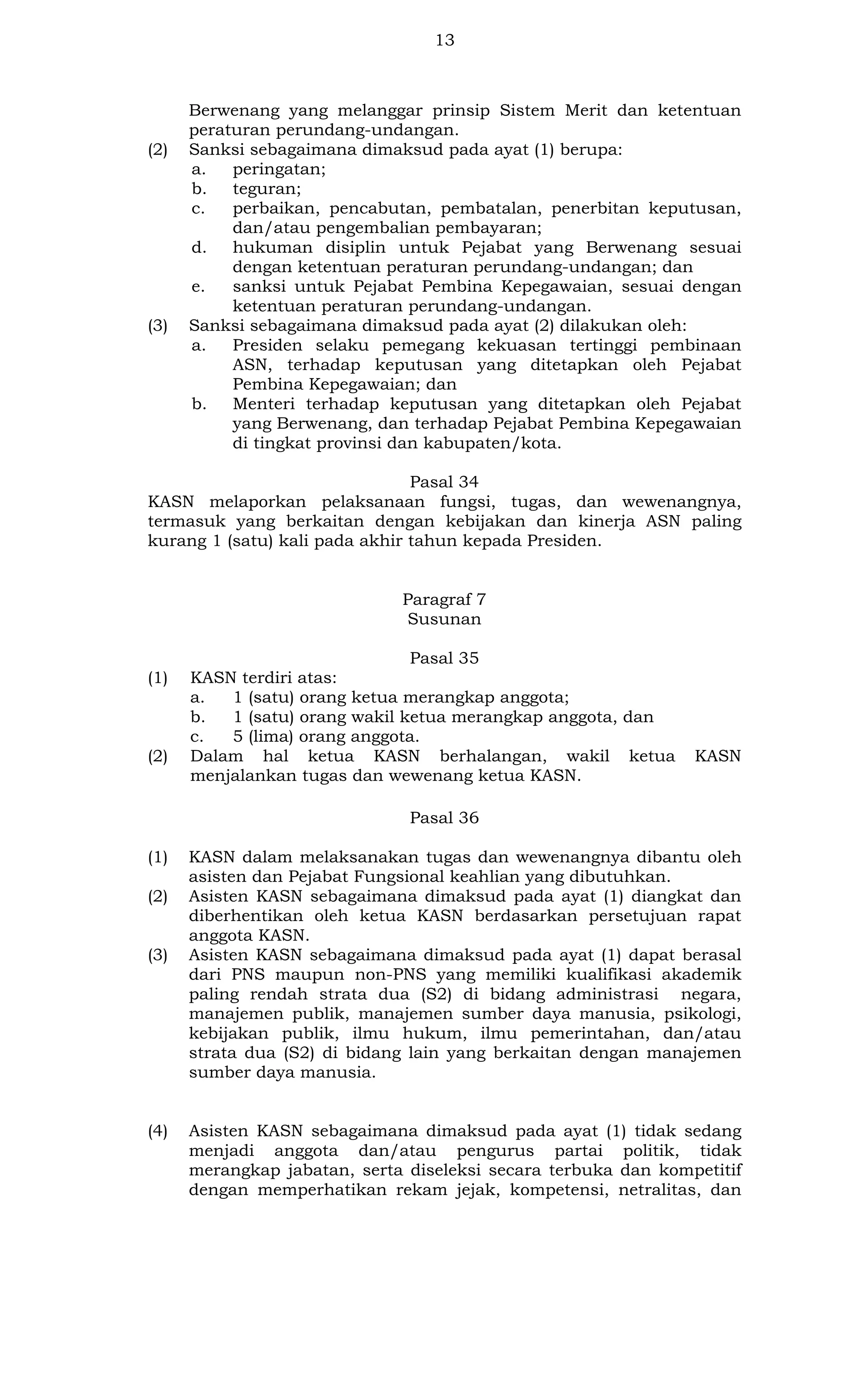 13

(2)

(3)

Berwenang yang melanggar prinsip Sistem Merit dan ketentuan
peraturan perundang-undangan.
Sanksi sebagaimana dimaksud pada ayat (1) berupa:
a.
peringatan;
b.
teguran;
c.
perbaikan, pencabutan, pembatalan, penerbitan keputusan,
dan/atau pengembalian pembayaran;
d.
hukuman disiplin untuk Pejabat yang Berwenang sesuai
dengan ketentuan peraturan perundang-undangan; dan
e.
sanksi untuk Pejabat Pembina Kepegawaian, sesuai dengan
ketentuan peraturan perundang-undangan.
Sanksi sebagaimana dimaksud pada ayat (2) dilakukan oleh:
a.
Presiden selaku pemegang kekuasan tertinggi pembinaan
ASN, terhadap keputusan yang ditetapkan oleh Pejabat
Pembina Kepegawaian; dan
b.
Menteri terhadap keputusan yang ditetapkan oleh Pejabat
yang Berwenang, dan terhadap Pejabat Pembina Kepegawaian
di tingkat provinsi dan kabupaten/kota.

Pasal 34
KASN melaporkan pelaksanaan fungsi, tugas, dan wewenangnya,
termasuk yang berkaitan dengan kebijakan dan kinerja ASN paling
kurang 1 (satu) kali pada akhir tahun kepada Presiden.

Paragraf 7
Susunan

(1)

(2)

Pasal 35
KASN terdiri atas:
a.
1 (satu) orang ketua merangkap anggota;
b.
1 (satu) orang wakil ketua merangkap anggota, dan
c.
5 (lima) orang anggota.
Dalam hal ketua KASN berhalangan, wakil ketua
menjalankan tugas dan wewenang ketua KASN.

KASN

Pasal 36
(1)
(2)

(3)

(4)

KASN dalam melaksanakan tugas dan wewenangnya dibantu oleh
asisten dan Pejabat Fungsional keahlian yang dibutuhkan.
Asisten KASN sebagaimana dimaksud pada ayat (1) diangkat dan
diberhentikan oleh ketua KASN berdasarkan persetujuan rapat
anggota KASN.
Asisten KASN sebagaimana dimaksud pada ayat (1) dapat berasal
dari PNS maupun non-PNS yang memiliki kualifikasi akademik
paling rendah strata dua (S2) di bidang administrasi negara,
manajemen publik, manajemen sumber daya manusia, psikologi,
kebijakan publik, ilmu hukum, ilmu pemerintahan, dan/atau
strata dua (S2) di bidang lain yang berkaitan dengan manajemen
sumber daya manusia.

Asisten KASN sebagaimana dimaksud pada ayat (1) tidak sedang
menjadi anggota dan/atau pengurus partai politik, tidak
merangkap jabatan, serta diseleksi secara terbuka dan kompetitif
dengan memperhatikan rekam jejak, kompetensi, netralitas, dan

 