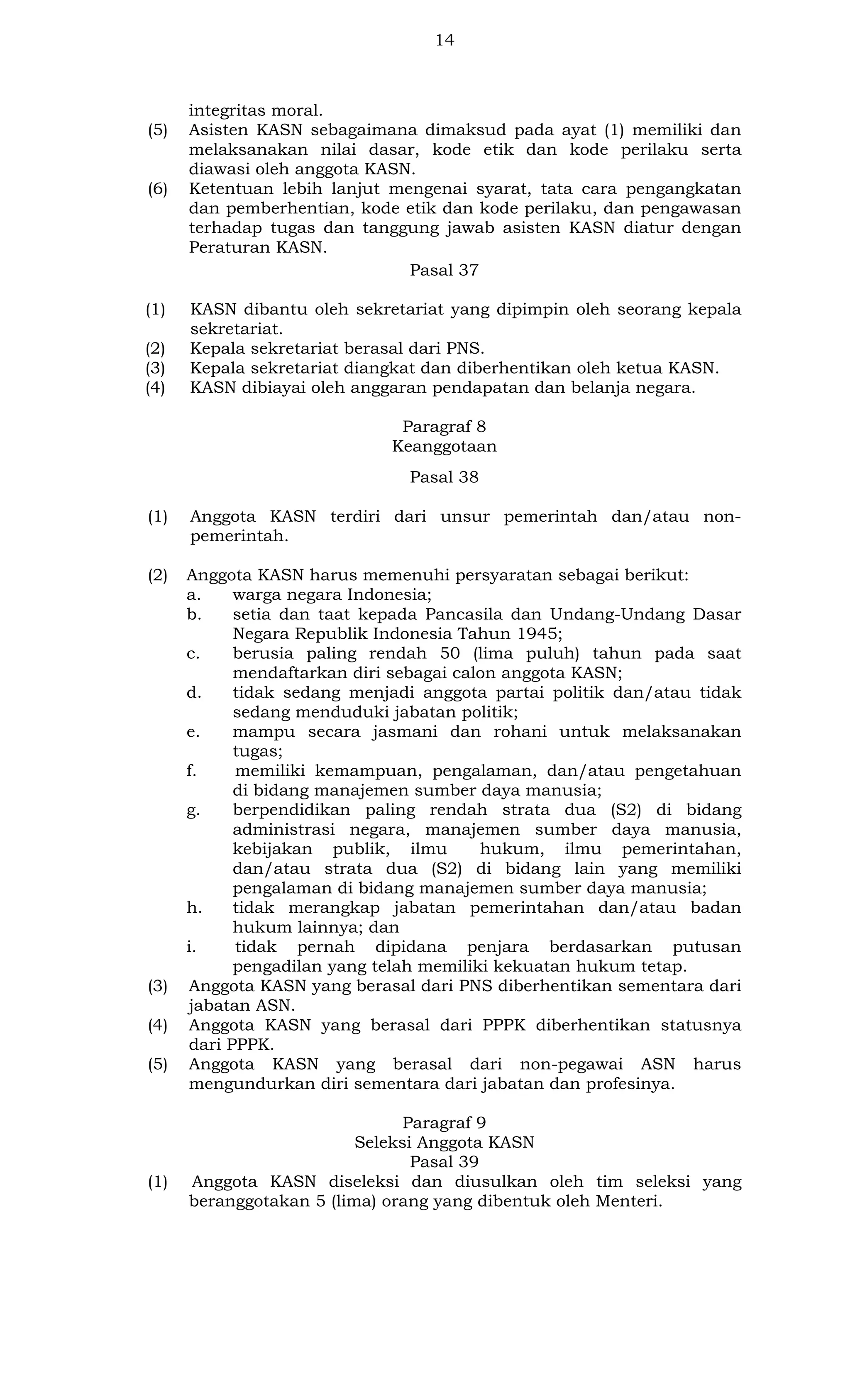 14

(5)

(6)

(1)
(2)
(3)
(4)

integritas moral.
Asisten KASN sebagaimana dimaksud pada ayat (1) memiliki dan
melaksanakan nilai dasar, kode etik dan kode perilaku serta
diawasi oleh anggota KASN.
Ketentuan lebih lanjut mengenai syarat, tata cara pengangkatan
dan pemberhentian, kode etik dan kode perilaku, dan pengawasan
terhadap tugas dan tanggung jawab asisten KASN diatur dengan
Peraturan KASN.
Pasal 37
KASN dibantu oleh sekretariat yang dipimpin oleh seorang kepala
sekretariat.
Kepala sekretariat berasal dari PNS.
Kepala sekretariat diangkat dan diberhentikan oleh ketua KASN.
KASN dibiayai oleh anggaran pendapatan dan belanja negara.
Paragraf 8
Keanggotaan
Pasal 38

(1)

Anggota KASN terdiri dari unsur pemerintah dan/atau nonpemerintah.

(2)

Anggota KASN harus memenuhi persyaratan sebagai berikut:
a.
warga negara Indonesia;
b.
setia dan taat kepada Pancasila dan Undang-Undang Dasar
Negara Republik Indonesia Tahun 1945;
c.
berusia paling rendah 50 (lima puluh) tahun pada saat
mendaftarkan diri sebagai calon anggota KASN;
d.
tidak sedang menjadi anggota partai politik dan/atau tidak
sedang menduduki jabatan politik;
e.
mampu secara jasmani dan rohani untuk melaksanakan
tugas;
f.
memiliki kemampuan, pengalaman, dan/atau pengetahuan
di bidang manajemen sumber daya manusia;
g.
berpendidikan paling rendah strata dua (S2) di bidang
administrasi negara, manajemen sumber daya manusia,
kebijakan publik, ilmu
hukum, ilmu pemerintahan,
dan/atau strata dua (S2) di bidang lain yang memiliki
pengalaman di bidang manajemen sumber daya manusia;
h.
tidak merangkap jabatan pemerintahan dan/atau badan
hukum lainnya; dan
i.
tidak pernah dipidana penjara berdasarkan putusan
pengadilan yang telah memiliki kekuatan hukum tetap.
Anggota KASN yang berasal dari PNS diberhentikan sementara dari
jabatan ASN.
Anggota KASN yang berasal dari PPPK diberhentikan statusnya
dari PPPK.
Anggota KASN yang berasal dari non-pegawai ASN harus
mengundurkan diri sementara dari jabatan dan profesinya.

(3)
(4)
(5)

(1)

Paragraf 9
Seleksi Anggota KASN
Pasal 39
Anggota KASN diseleksi dan diusulkan oleh tim seleksi yang
beranggotakan 5 (lima) orang yang dibentuk oleh Menteri.

 