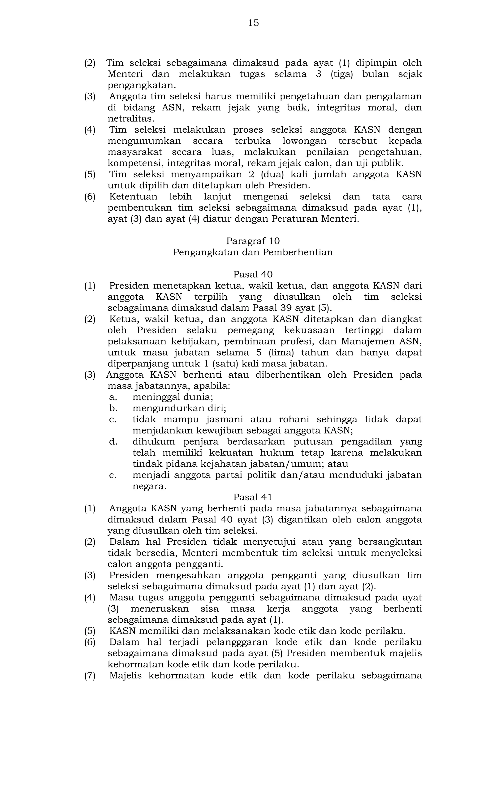 15

(2)

(3)

(4)

(5)
(6)

Tim seleksi sebagaimana dimaksud pada ayat (1) dipimpin oleh
Menteri dan melakukan tugas selama 3 (tiga) bulan sejak
pengangkatan.
Anggota tim seleksi harus memiliki pengetahuan dan pengalaman
di bidang ASN, rekam jejak yang baik, integritas moral, dan
netralitas.
Tim seleksi melakukan proses seleksi anggota KASN dengan
mengumumkan secara terbuka lowongan tersebut kepada
masyarakat secara luas, melakukan penilaian pengetahuan,
kompetensi, integritas moral, rekam jejak calon, dan uji publik.
Tim seleksi menyampaikan 2 (dua) kali jumlah anggota KASN
untuk dipilih dan ditetapkan oleh Presiden.
Ketentuan lebih lanjut mengenai seleksi dan tata cara
pembentukan tim seleksi sebagaimana dimaksud pada ayat (1),
ayat (3) dan ayat (4) diatur dengan Peraturan Menteri.
Paragraf 10
Pengangkatan dan Pemberhentian

(1)

(2)

(3)

(1)

(2)

(3)
(4)

(5)
(6)

(7)

Pasal 40
Presiden menetapkan ketua, wakil ketua, dan anggota KASN dari
anggota KASN terpilih yang diusulkan oleh tim seleksi
sebagaimana dimaksud dalam Pasal 39 ayat (5).
Ketua, wakil ketua, dan anggota KASN ditetapkan dan diangkat
oleh Presiden selaku pemegang kekuasaan tertinggi dalam
pelaksanaan kebijakan, pembinaan profesi, dan Manajemen ASN,
untuk masa jabatan selama 5 (lima) tahun dan hanya dapat
diperpanjang untuk 1 (satu) kali masa jabatan.
Anggota KASN berhenti atau diberhentikan oleh Presiden pada
masa jabatannya, apabila:
a.
meninggal dunia;
b.
mengundurkan diri;
c.
tidak mampu jasmani atau rohani sehingga tidak dapat
menjalankan kewajiban sebagai anggota KASN;
d.
dihukum penjara berdasarkan putusan pengadilan yang
telah memiliki kekuatan hukum tetap karena melakukan
tindak pidana kejahatan jabatan/umum; atau
e.
menjadi anggota partai politik dan/atau menduduki jabatan
negara.
Pasal 41
Anggota KASN yang berhenti pada masa jabatannya sebagaimana
dimaksud dalam Pasal 40 ayat (3) digantikan oleh calon anggota
yang diusulkan oleh tim seleksi.
Dalam hal Presiden tidak menyetujui atau yang bersangkutan
tidak bersedia, Menteri membentuk tim seleksi untuk menyeleksi
calon anggota pengganti.
Presiden mengesahkan anggota pengganti yang diusulkan tim
seleksi sebagaimana dimaksud pada ayat (1) dan ayat (2).
Masa tugas anggota pengganti sebagaimana dimaksud pada ayat
(3) meneruskan sisa masa kerja anggota yang berhenti
sebagaimana dimaksud pada ayat (1).
KASN memiliki dan melaksanakan kode etik dan kode perilaku.
Dalam hal terjadi pelangggaran kode etik dan kode perilaku
sebagaimana dimaksud pada ayat (5) Presiden membentuk majelis
kehormatan kode etik dan kode perilaku.
Majelis kehormatan kode etik dan kode perilaku sebagaimana

 