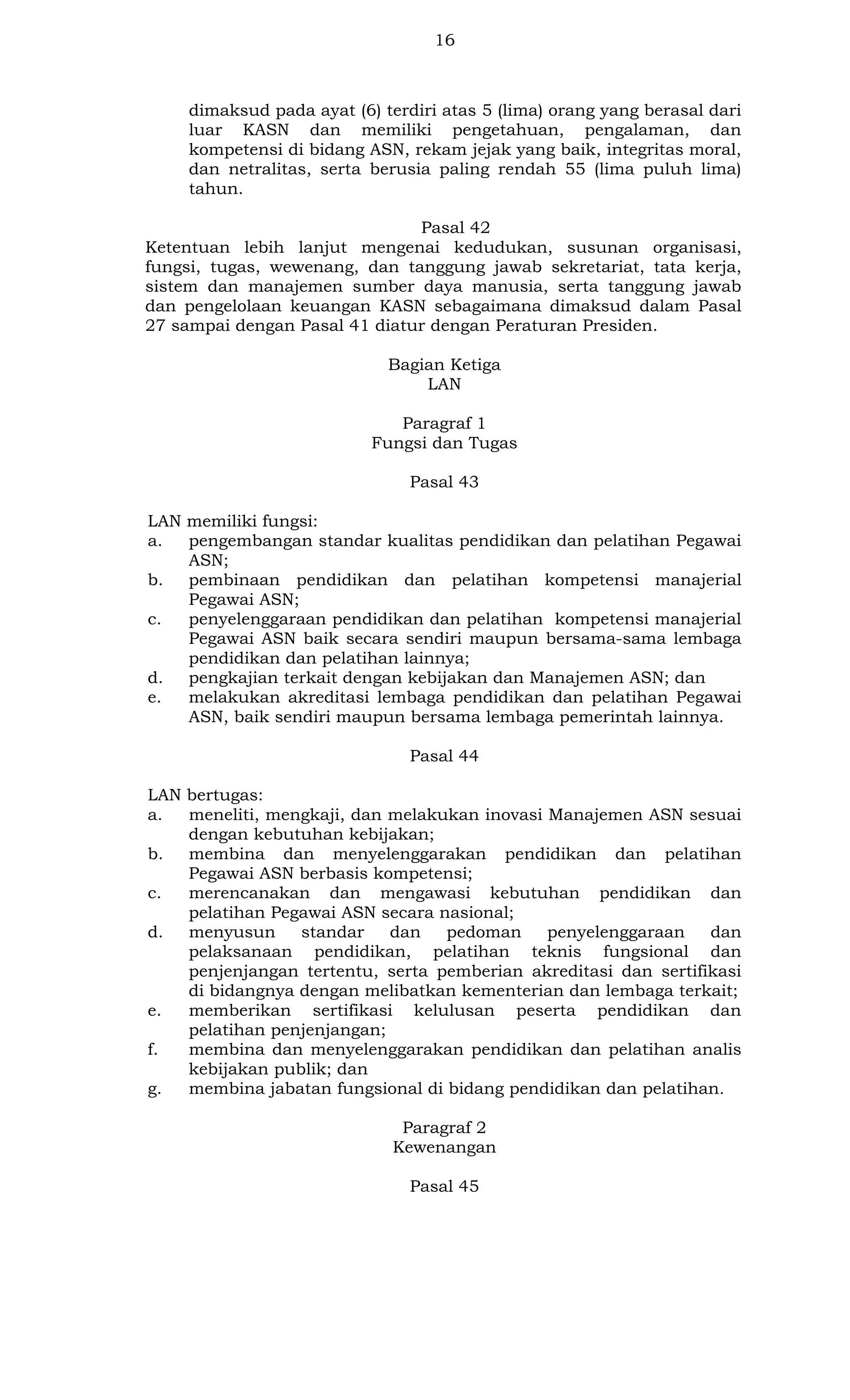16

dimaksud pada ayat (6) terdiri atas 5 (lima) orang yang berasal dari
luar KASN dan memiliki pengetahuan, pengalaman, dan
kompetensi di bidang ASN, rekam jejak yang baik, integritas moral,
dan netralitas, serta berusia paling rendah 55 (lima puluh lima)
tahun.
Pasal 42
Ketentuan lebih lanjut mengenai kedudukan, susunan organisasi,
fungsi, tugas, wewenang, dan tanggung jawab sekretariat, tata kerja,
sistem dan manajemen sumber daya manusia, serta tanggung jawab
dan pengelolaan keuangan KASN sebagaimana dimaksud dalam Pasal
27 sampai dengan Pasal 41 diatur dengan Peraturan Presiden.
Bagian Ketiga
LAN
Paragraf 1
Fungsi dan Tugas
Pasal 43
LAN memiliki fungsi:
a.
pengembangan standar kualitas pendidikan dan pelatihan Pegawai
ASN;
b.
pembinaan pendidikan dan pelatihan kompetensi manajerial
Pegawai ASN;
c.
penyelenggaraan pendidikan dan pelatihan kompetensi manajerial
Pegawai ASN baik secara sendiri maupun bersama-sama lembaga
pendidikan dan pelatihan lainnya;
d.
pengkajian terkait dengan kebijakan dan Manajemen ASN; dan
e.
melakukan akreditasi lembaga pendidikan dan pelatihan Pegawai
ASN, baik sendiri maupun bersama lembaga pemerintah lainnya.
Pasal 44
LAN bertugas:
a.
meneliti, mengkaji, dan melakukan inovasi Manajemen ASN sesuai
dengan kebutuhan kebijakan;
b.
membina dan menyelenggarakan pendidikan dan pelatihan
Pegawai ASN berbasis kompetensi;
c.
merencanakan dan mengawasi kebutuhan pendidikan dan
pelatihan Pegawai ASN secara nasional;
d.
menyusun
standar
dan
pedoman
penyelenggaraan
dan
pelaksanaan pendidikan, pelatihan teknis fungsional dan
penjenjangan tertentu, serta pemberian akreditasi dan sertifikasi
di bidangnya dengan melibatkan kementerian dan lembaga terkait;
e.
memberikan sertifikasi kelulusan peserta pendidikan dan
pelatihan penjenjangan;
f.
membina dan menyelenggarakan pendidikan dan pelatihan analis
kebijakan publik; dan
g.
membina jabatan fungsional di bidang pendidikan dan pelatihan.
Paragraf 2
Kewenangan
Pasal 45

 