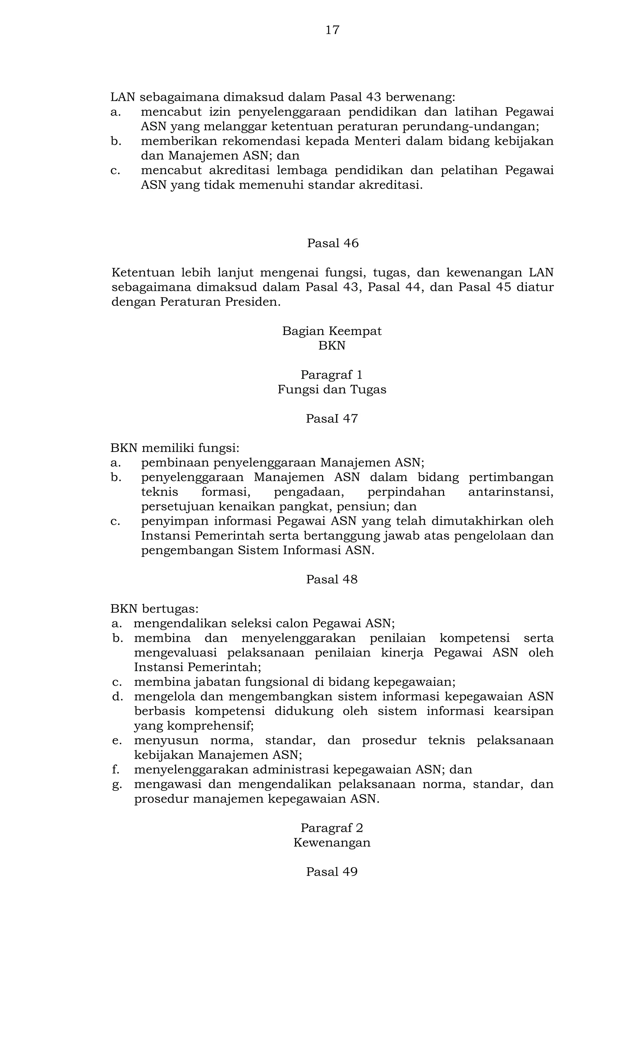 17

LAN sebagaimana dimaksud dalam Pasal 43 berwenang:
a.
mencabut izin penyelenggaraan pendidikan dan latihan Pegawai
ASN yang melanggar ketentuan peraturan perundang-undangan;
b.
memberikan rekomendasi kepada Menteri dalam bidang kebijakan
dan Manajemen ASN; dan
c.
mencabut akreditasi lembaga pendidikan dan pelatihan Pegawai
ASN yang tidak memenuhi standar akreditasi.

Pasal 46
Ketentuan lebih lanjut mengenai fungsi, tugas, dan kewenangan LAN
sebagaimana dimaksud dalam Pasal 43, Pasal 44, dan Pasal 45 diatur
dengan Peraturan Presiden.
Bagian Keempat
BKN
Paragraf 1
Fungsi dan Tugas
PasaI 47
BKN memiliki fungsi:
a.
pembinaan penyelenggaraan Manajemen ASN;
b.
penyelenggaraan Manajemen ASN dalam bidang pertimbangan
teknis
formasi,
pengadaan,
perpindahan
antarinstansi,
persetujuan kenaikan pangkat, pensiun; dan
c.
penyimpan informasi Pegawai ASN yang telah dimutakhirkan oleh
Instansi Pemerintah serta bertanggung jawab atas pengelolaan dan
pengembangan Sistem Informasi ASN.
Pasal 48
BKN bertugas:
a. mengendalikan seleksi calon Pegawai ASN;
b. membina dan menyelenggarakan penilaian kompetensi serta
mengevaluasi pelaksanaan penilaian kinerja Pegawai ASN oleh
Instansi Pemerintah;
c. membina jabatan fungsional di bidang kepegawaian;
d. mengelola dan mengembangkan sistem informasi kepegawaian ASN
berbasis kompetensi didukung oleh sistem informasi kearsipan
yang komprehensif;
e. menyusun norma, standar, dan prosedur teknis pelaksanaan
kebijakan Manajemen ASN;
f. menyelenggarakan administrasi kepegawaian ASN; dan
g. mengawasi dan mengendalikan pelaksanaan norma, standar, dan
prosedur manajemen kepegawaian ASN.
Paragraf 2
Kewenangan
Pasal 49

 