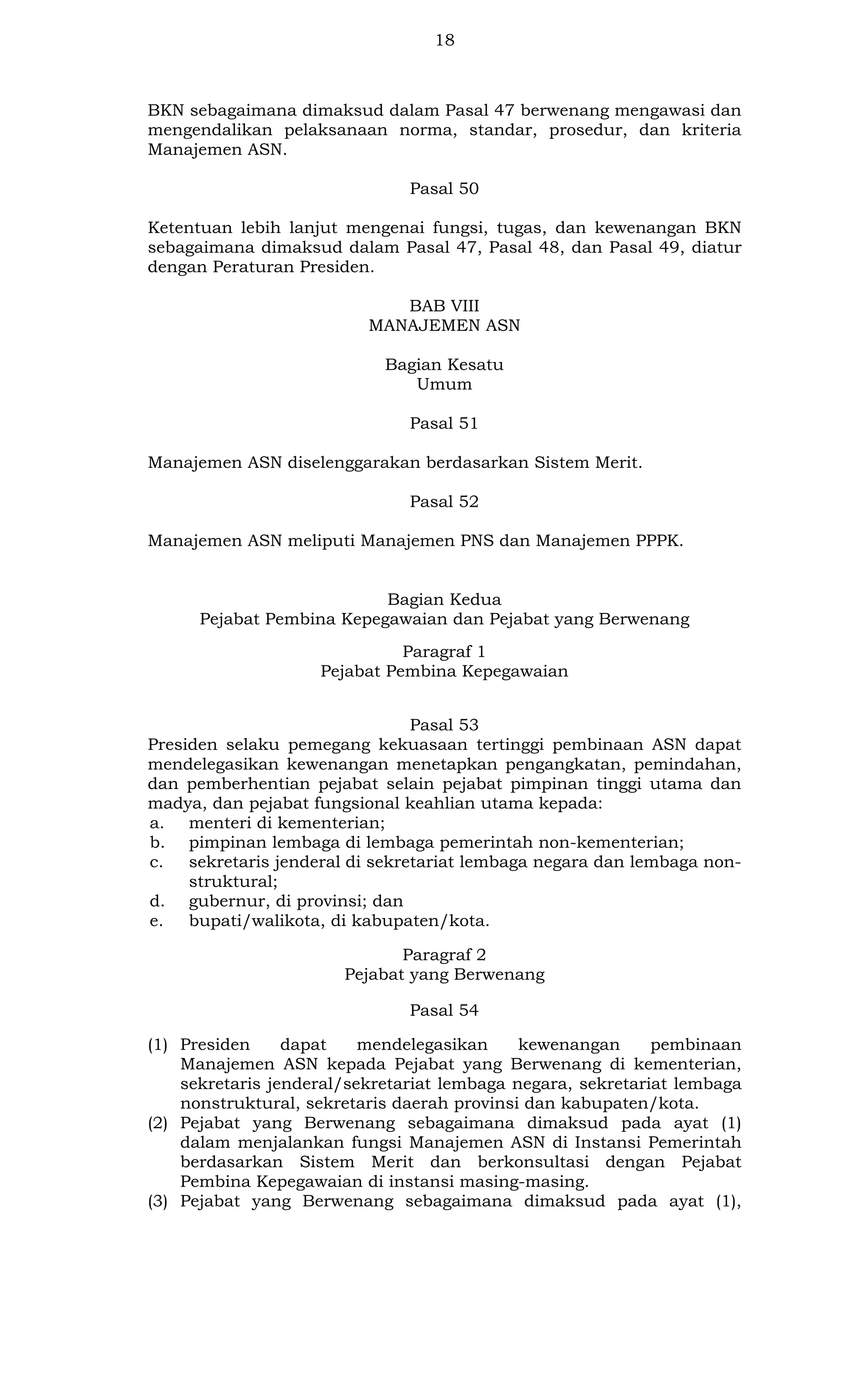 18

BKN sebagaimana dimaksud dalam Pasal 47 berwenang mengawasi dan
mengendalikan pelaksanaan norma, standar, prosedur, dan kriteria
Manajemen ASN.
Pasal 50
Ketentuan lebih lanjut mengenai fungsi, tugas, dan kewenangan BKN
sebagaimana dimaksud dalam Pasal 47, Pasal 48, dan Pasal 49, diatur
dengan Peraturan Presiden.
BAB VIII
MANAJEMEN ASN
Bagian Kesatu
Umum
Pasal 51
Manajemen ASN diselenggarakan berdasarkan Sistem Merit.
Pasal 52
Manajemen ASN meliputi Manajemen PNS dan Manajemen PPPK.

Bagian Kedua
Pejabat Pembina Kepegawaian dan Pejabat yang Berwenang
Paragraf 1
Pejabat Pembina Kepegawaian
Pasal 53
Presiden selaku pemegang kekuasaan tertinggi pembinaan ASN dapat
mendelegasikan kewenangan menetapkan pengangkatan, pemindahan,
dan pemberhentian pejabat selain pejabat pimpinan tinggi utama dan
madya, dan pejabat fungsional keahlian utama kepada:
a. menteri di kementerian;
b. pimpinan lembaga di lembaga pemerintah non-kementerian;
c.
sekretaris jenderal di sekretariat lembaga negara dan lembaga nonstruktural;
d. gubernur, di provinsi; dan
e.
bupati/walikota, di kabupaten/kota.
Paragraf 2
Pejabat yang Berwenang
Pasal 54
(1) Presiden
dapat
mendelegasikan
kewenangan
pembinaan
Manajemen ASN kepada Pejabat yang Berwenang di kementerian,
sekretaris jenderal/sekretariat lembaga negara, sekretariat lembaga
nonstruktural, sekretaris daerah provinsi dan kabupaten/kota.
(2) Pejabat yang Berwenang sebagaimana dimaksud pada ayat (1)
dalam menjalankan fungsi Manajemen ASN di Instansi Pemerintah
berdasarkan Sistem Merit dan berkonsultasi dengan Pejabat
Pembina Kepegawaian di instansi masing-masing.
(3) Pejabat yang Berwenang sebagaimana dimaksud pada ayat (1),

 